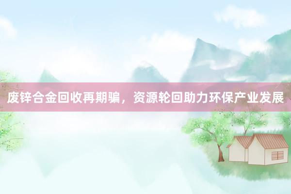 废锌合金回收再期骗，资源轮回助力环保产业发展